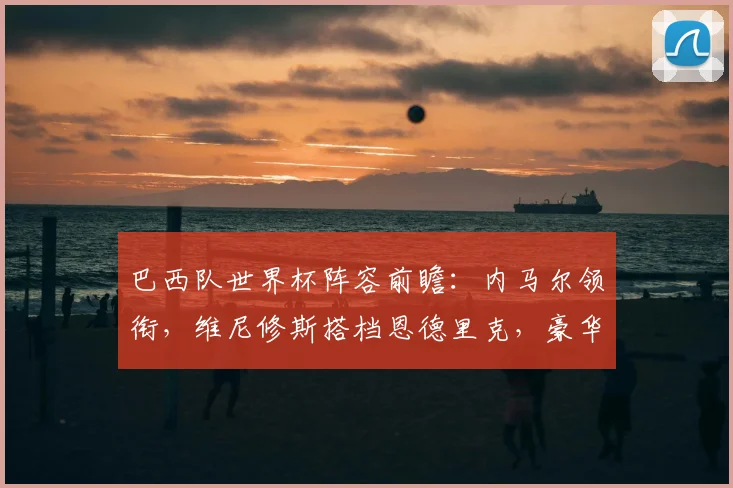 巴西队世界杯阵容前瞻：内马尔领衔，维尼修斯搭档恩德里克，豪华攻击线如何搭配？