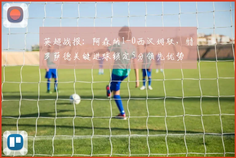 英超战报：阿森纳1-0西汉姆联，特罗萨德关键进球锁定5分领先优势