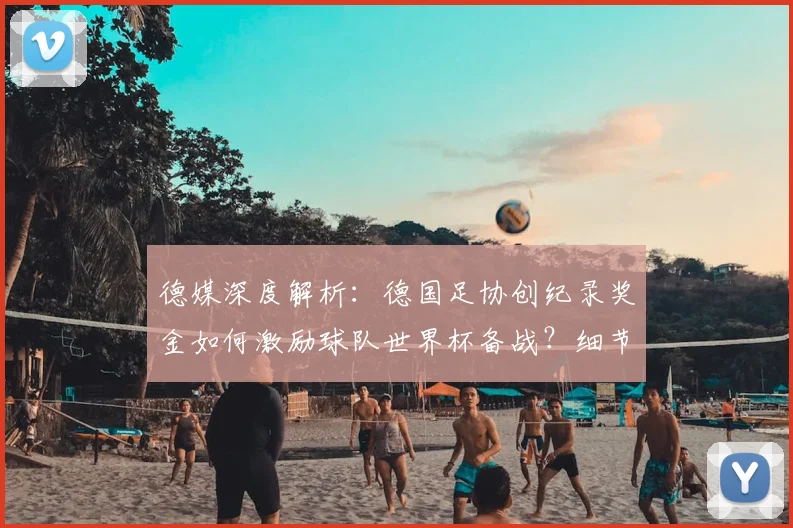 德媒深度解析：德国足协创纪录奖金如何激励球队世界杯备战？细节全披露