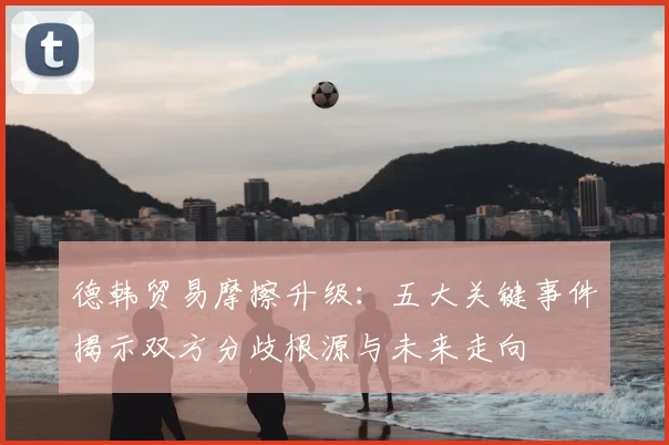 德韩贸易摩擦升级:五大关键事件揭示双方分歧根源与未来走向