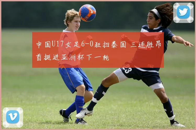 中国U17女足6-0狂扫泰国 三连胜昂首挺进亚洲杯下一轮
