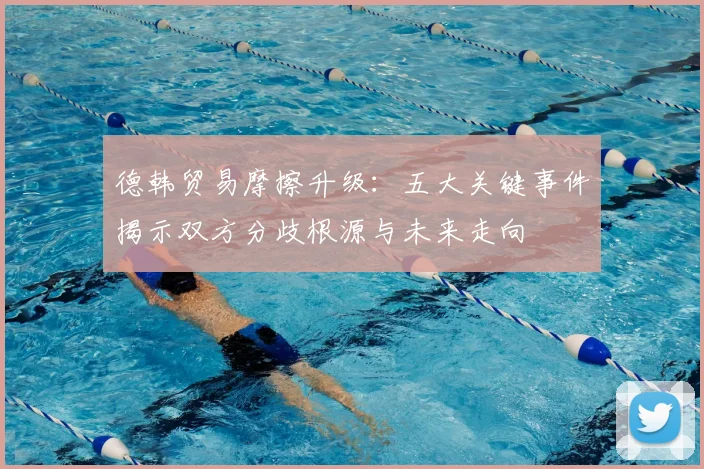 德韩贸易摩擦升级：五大关键事件揭示双方分歧根源与未来走向