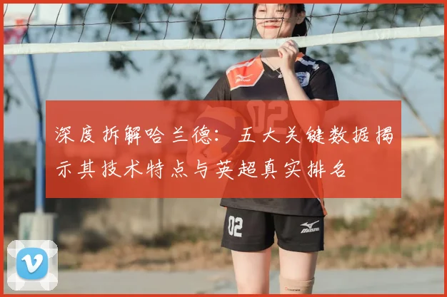 深度拆解哈兰德：五大关键数据揭示其技术特点与英超真实排名