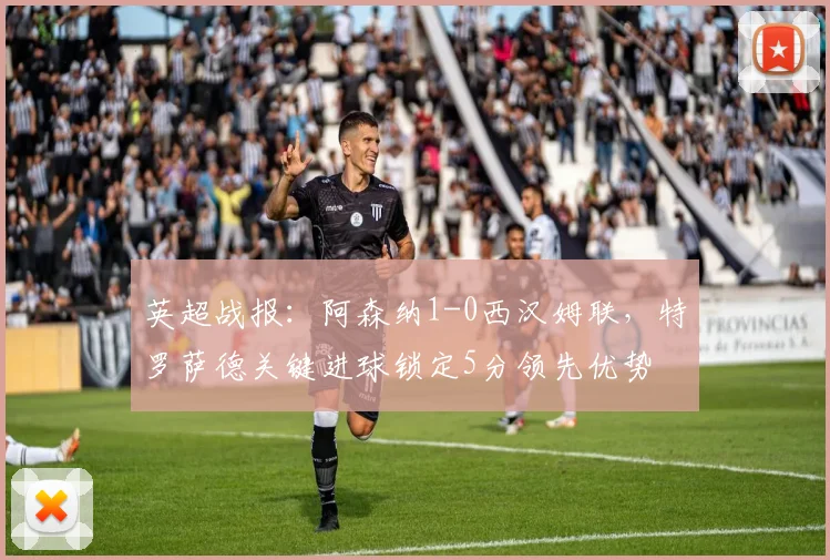 英超战报：阿森纳1-0西汉姆联，特罗萨德关键进球锁定5分领先优势